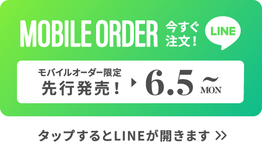 MOBILE ORDER 今すぐ注文！ LINE モバイルオーダー限定先行販売！▶︎6.5MON~ タップするとLINEが開きます>>