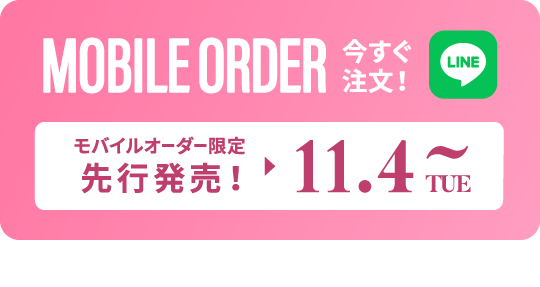 MOBILE ORDER 今すぐ注文！ LINE モバイルオーダー限定先行発売! ▶︎ 11.4TUE~ タップするとLINEが開きます>>