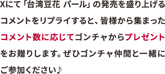 Xにて「台湾豆花 パール」の発売を盛り上げるコメントをリプライすると、皆様から集まったコメント数に応じてゴンチャからプレゼントをお贈りします。ぜひゴンチャ仲間と一緒にご参加ください♪