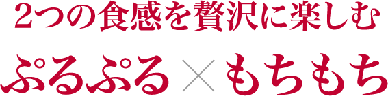 2つの食感を贅沢に楽しむ ぷるぷる×もちもち
