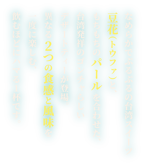 なめらかでぷるぷるの台湾スイーツ豆花（トウファ）と、もちもちのパールを合わせた、台湾発祥のゴンチャらしいデザートティーが登場。異なる2つの食感と風味を一度に楽しむ、飲むほどにハマる1杯です。