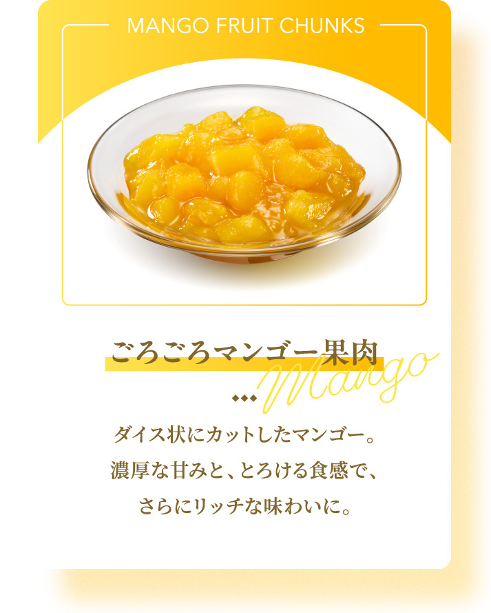 MANGO FRUIT CHUNKS ごろごろマンゴー果肉 Mango ダイス状にカットしたマンゴー。濃厚な甘みと、とろける食感で、さらにリッチな味わいに。