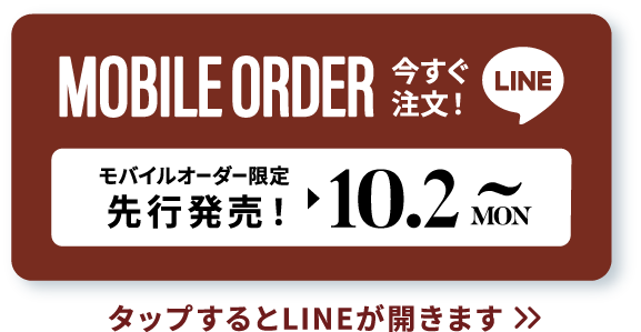 MOBILE ORDER 今すぐ注文！ LINE モバイルオーダー限定先行販売！▶︎10.2 MON~ タップするとLINEが開きます>>