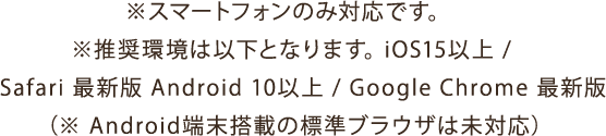 ※スマートフォンのみ対応です。※推奨環境は以下となります。iOS15以上 /Safari 最新版 Android 10以上 / Google Chrome 最新版 ※ Android端末搭載の標準ブラウザは未対応)